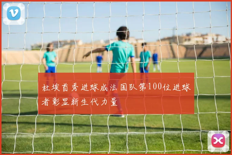 杜埃首秀进球成法国队第100位进球者彰显新生代力量