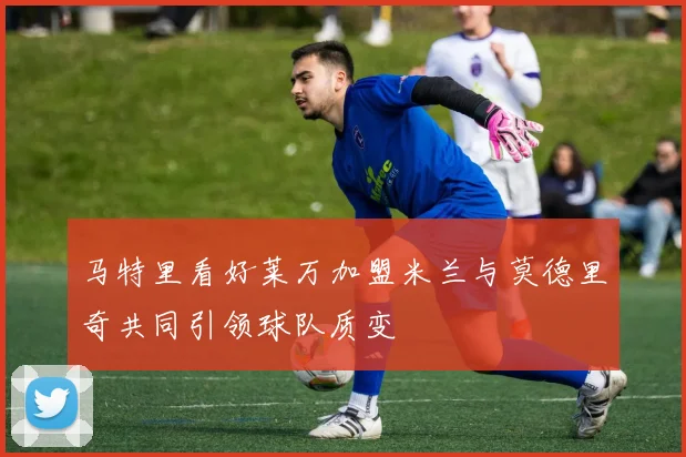 马特里看好莱万加盟米兰与莫德里奇共同引领球队质变