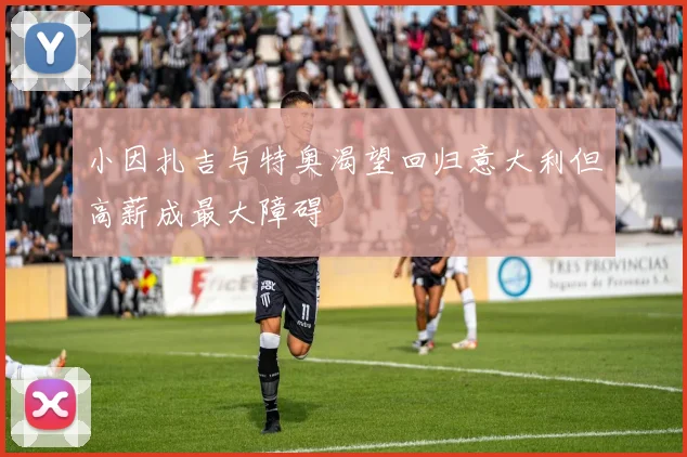 小因扎吉与特奥渴望回归意大利但高薪成最大障碍