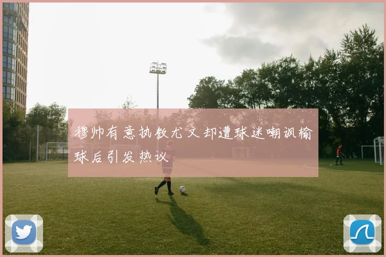 穆帅有意执教尤文却遭球迷嘲讽输球后引发热议