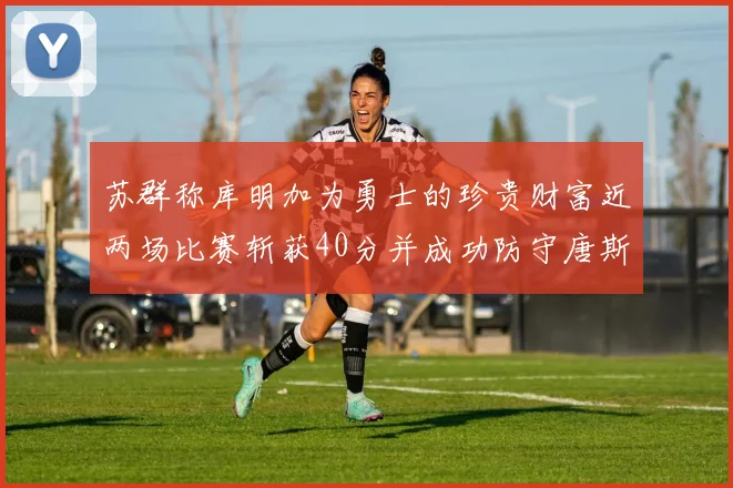 苏群称库明加为勇士的珍贵财富近两场比赛斩获40分并成功防守唐斯