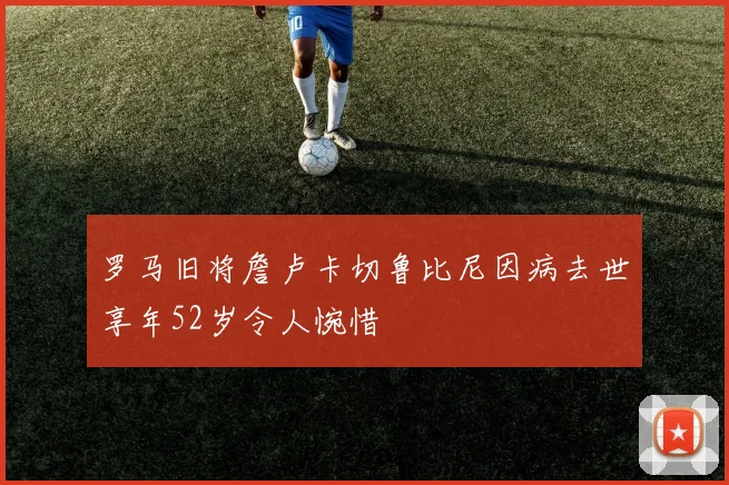 罗马旧将詹卢卡切鲁比尼因病去世享年52岁令人惋惜