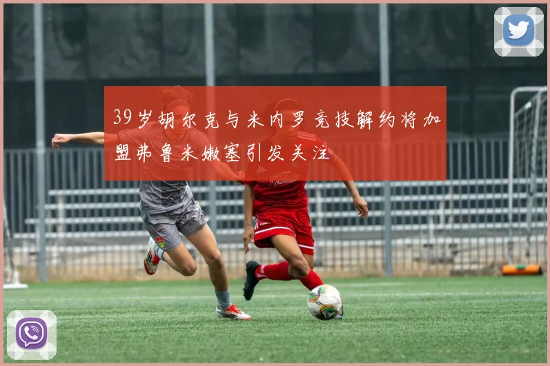 39岁胡尔克与米内罗竞技解约将加盟弗鲁米嫩塞引发关注