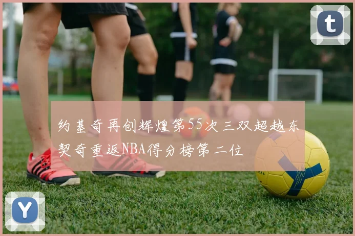 约基奇再创辉煌第55次三双超越东契奇重返NBA得分榜第二位