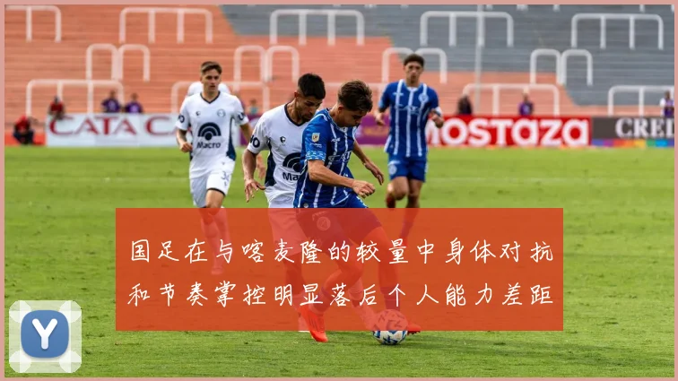 国足在与喀麦隆的较量中身体对抗和节奏掌控明显落后个人能力差距显著