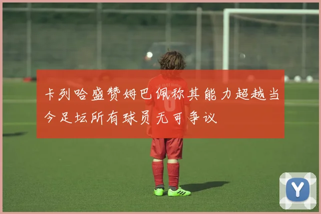 卡列哈盛赞姆巴佩称其能力超越当今足坛所有球员无可争议