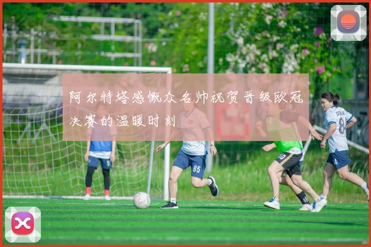 阿尔特塔感慨众名帅祝贺晋级欧冠决赛的温暖时刻