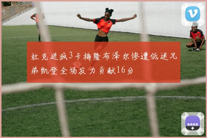 杜克进疯3卡梅隆布泽尔惨遭低迷兄弟凯登全场发力贡献16分