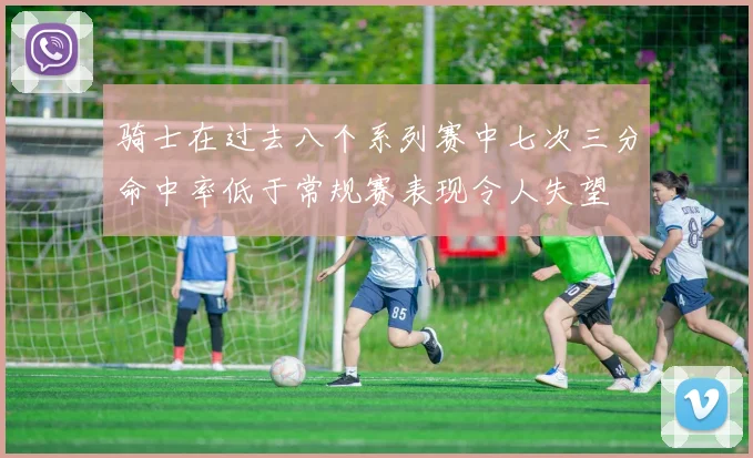 骑士在过去八个系列赛中七次三分命中率低于常规赛表现令人失望