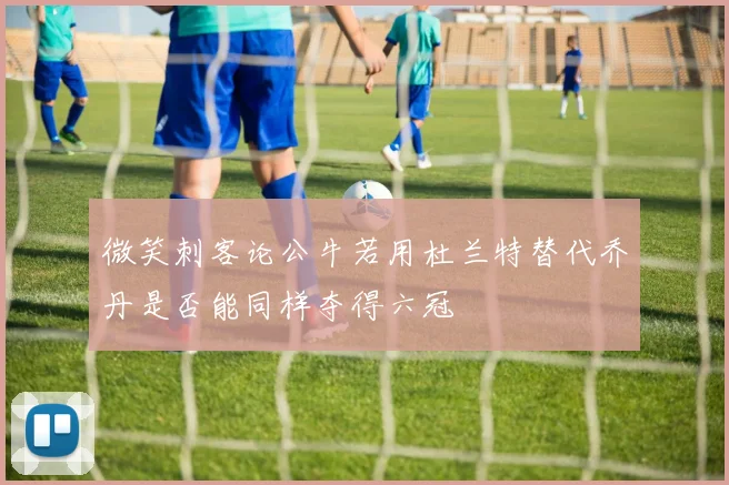 微笑刺客论公牛若用杜兰特替代乔丹是否能同样夺得六冠
