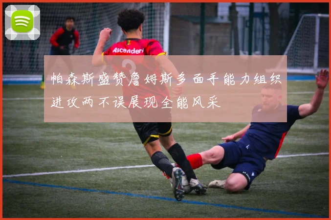 帕森斯盛赞詹姆斯多面手能力组织进攻两不误展现全能风采