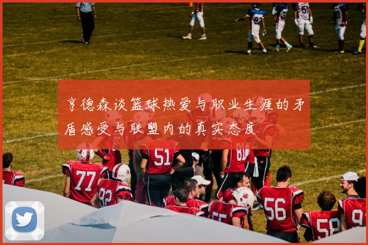 亨德森谈篮球热爱与职业生涯的矛盾感受与联盟内的真实态度