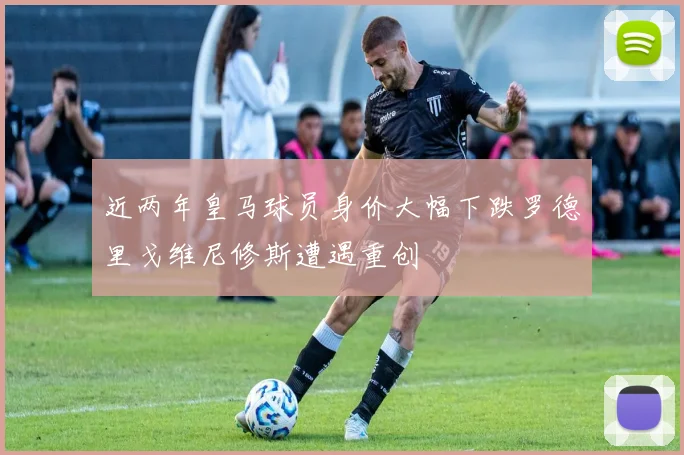 近两年皇马球员身价大幅下跌罗德里戈维尼修斯遭遇重创