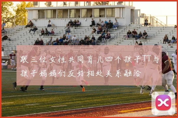跟三位女性共同育儿四个孩子TT与孩子妈妈们友好相处关系融洽