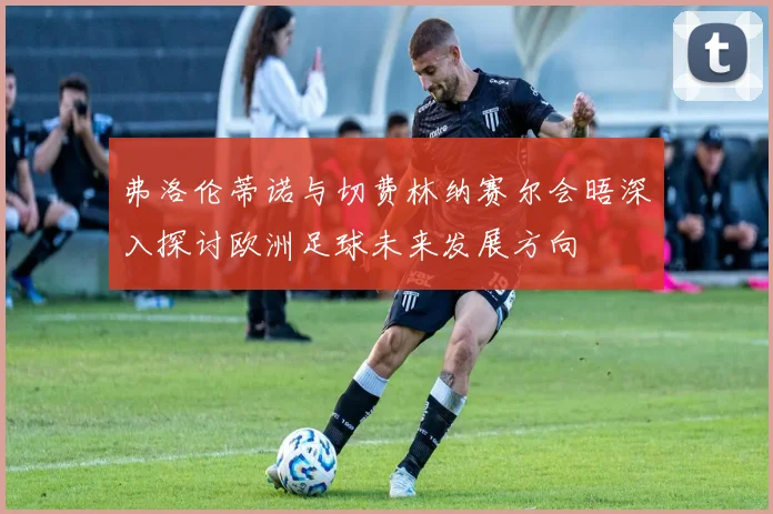 弗洛伦蒂诺与切费林纳赛尔会晤深入探讨欧洲足球未来发展方向