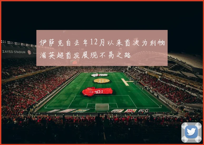 伊萨克自去年12月以来首次为利物浦英超首发展现不易之路