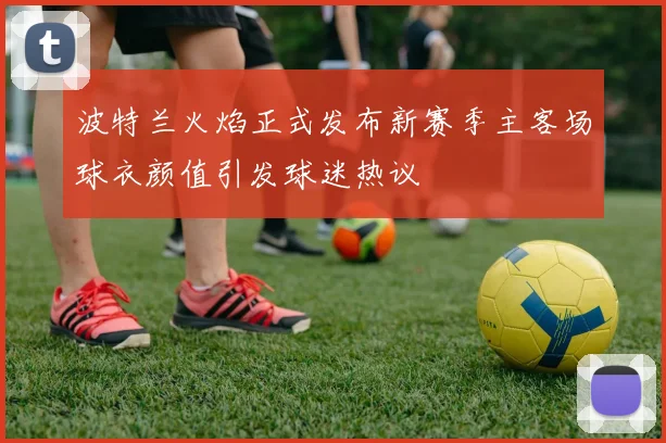 波特兰火焰正式发布新赛季主客场球衣颜值引发球迷热议