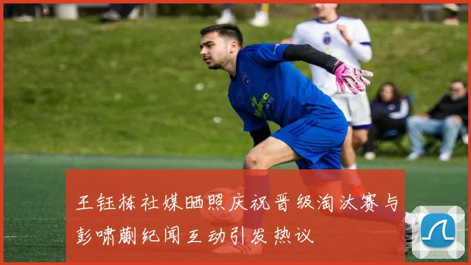 王钰栋社媒晒照庆祝晋级淘汰赛与彭啸蒯纪闻互动引发热议