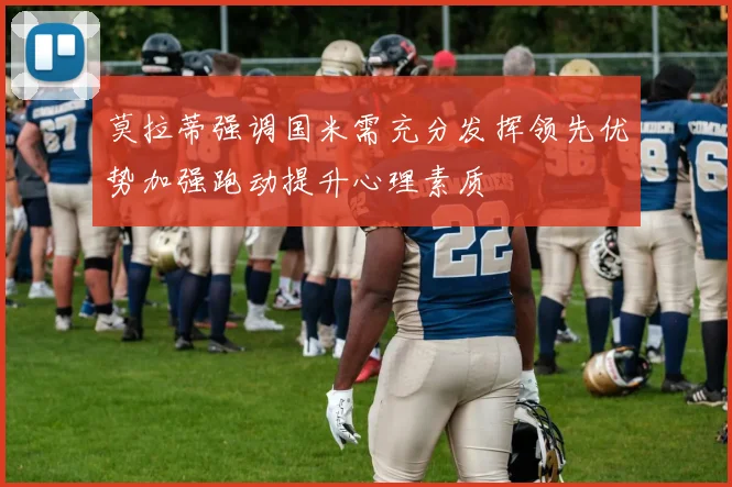 莫拉蒂强调国米需充分发挥领先优势加强跑动提升心理素质