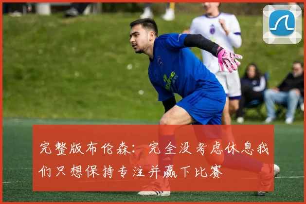完整版布伦森：完全没考虑休息我们只想保持专注并赢下比赛