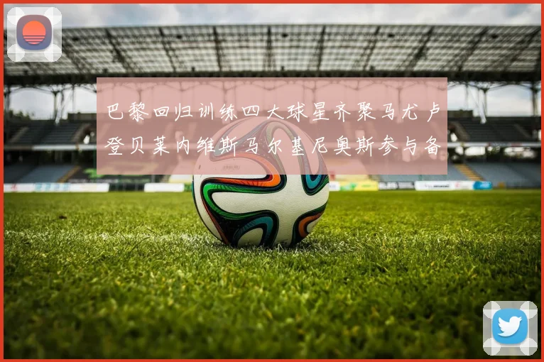 巴黎回归训练四大球星齐聚马尤卢登贝莱内维斯马尔基尼奥斯参与备战