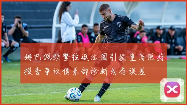 姆巴佩频繁往返法国引发皇马医疗报告争议俱乐部诊断或存误差
