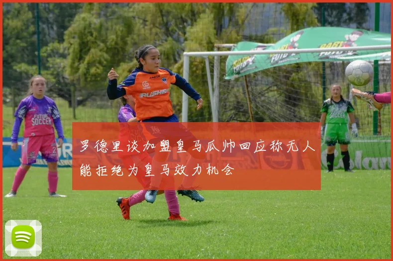 罗德里谈加盟皇马瓜帅回应称无人能拒绝为皇马效力机会