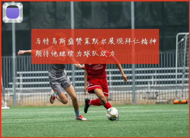 马特乌斯盛赞莱默尔展现拜仁精神期待他继续为球队效力