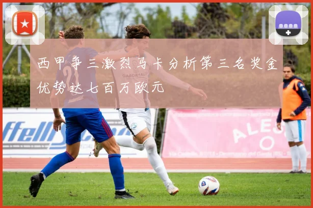 西甲争三激烈马卡分析第三名奖金优势达七百万欧元