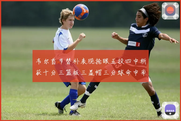 韦尔首节替补表现抢眼五投四中斩获十分三篮板三盖帽三分球命中率高达六成